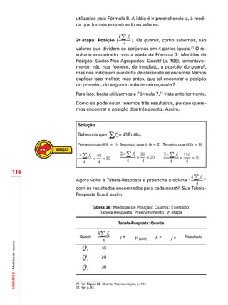UNIDADE5–Medidasderesumo
114
utilizados pela Fórmula 8. A idéia é ir preenchendo-a, à medi-
da que formos encontrando os valores.
2a
etapa: Posição ( ). Os quartis, como sabemos, são
valores que dividem os conjuntos em 4 partes iguais.71
O re-
sultado encontrado com a ajuda da Fórmula 7: Medidas de
Posição: Dados Não Agrupados: Quartil (p. 108), lamentavel-
mente, não nos fornece, de imediato, a posição do quartil,
mas nos indica em que linha de classe ele se encontra. Vamos
explicar isso melhor, mas antes, que tal encontrar a posição
do primeiro, do segundo e do terceiro quartis?
Para isto, basta utilizarmos a Fórmula 7,72
vista anteriormente.
Como se pode notar, teremos três resultados, porque quere-
mos encontrar a posição dos três quartis. Assim,
Solução
Sabemos que Então,
Primeiro quartil (k = 1) Segundo quartil (k = 2) Terceiro quartil (k = 3)
Agora volte à Tabela-Resposta e preencha a coluna “ ”
com os resultados encontrados para cada quartil. Sua Tabela-
Resposta ficará assim:
Tabela 36: Medidas de Posição: Quartis: Exercício:
Tabela-Resposta: Preenchimento: 2a
etapa
Tabela-Resposta: Quartis
Quartil l * F (ant) h * f * Resultado
Q1
10
Q2
20
Q3
30
71	 Ver Figura 30: Quartis: Representação, p. 107.
72	 Ver p. 97.
 