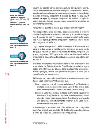 UNIDADE5–Medidasderesumo
116
riavam, de acordo com a primeira coluna da figura 31, acima.
Todos as esferas foram convidadas para uma reunião. Assim,
as esferas foram chegando para o encontro por ordem de ta-
manho: primeiro, chegaram 4 esferas do tipo ; depois, 9
esferas do tipo ; a seguir, chegaram 11 esferas do tipo ;
assim, tipo por tipo, as esferas foram se reunindo até todas as
40 estarem presentes.
Pergunta-se: qual foi a esfera que chegou em 20º lugar?
Para responder a essa questão, basta analisarmos a terceira
coluna (freqüência acumulada). Repare que primeiro chega-
ram 4 esferas do tipo ; depois chegaram mais 9 esferas do
tipo . Até agora, portanto, chegaram 13 esferas, então, ainda
não chegou a 20ª esfera.
Logo depois, chegaram 11 esferas do tipo . Como elas en-
traram todas juntas e rapidamente, ninguém se deu conta
de que já haviam 24 esferas reunidas. Portanto, ninguém viu
quem chegou em 20º lugar, mas todos sabiam que a esfera
procurada já havia chegado, estava presente e só poderia ser
do tipo .
Viu? Essa metáfora da reunião das esferas nos ensina que: em
uma tabela de Distribuição de Freqüência com dados agru-
pados em intervalos de classe, para localizarmos uma deter-
minada posição, temos que primeiro encontrar a linha (ou a
classe) onde ela se encontra.
Já fizemos um exercício semelhante quando estudamos me-
diana, você se lembra?74
Dissemos que:
1)	se o valor encontrado existir na linha da Freqüência Acu-
mulada (no nosso exercício esse valor é 20), então, esta
será a classe quartil (a linha que estou procurando);
2)	caso o valor não exista, a classe quartil será aquela que
contiver a Freqüência Acumulada, imediatamente, supe-
rior. No nosso caso, não existe a Freqüência acumulada
20, portanto, a imediatamente superior é 24. Essa é a li-
nha que estamos procurando.
Voltando agora, ao nosso exercício, sabemos que o segundo
quartil se encontra na posição 20. Então, ele só pode estar na
3a
linha da Tabela de Distribuição de Freqüência.
74	 Ver Figura 25, p. 88.
Assim, por exemplo:
• a esfera possuía
estatura entre 166 cm e 170
cm.
• a esfera possuía
estatura entre 162 cm e 166
cm.
Intervalo de classe de 150
cm a 154 cm e freqüência
igual a 4.
Intervalo de classe de 154
cm a 158 cm e freqüência
igual a 9.
 