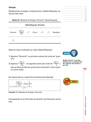 UNIDADE5–Medidasderesumo
123
IMPORTANTE
Solução:
Obedecendo as etapas, construiremos a Tabela-Resposta, an-
tes de mais nada.
Tabela 43: Medidas de Posição: Percentil: Tabela-Resposta
Tabela-Resposta: Percentis
Percentil l * F(ant) h * f * Resultado
P8
Observe duas mudanças na nossa Tabela-Resposta:
1)	Aparece “Percentil”, na primeira coluna (ao invés de “quar-
til”);
2)	Aparece “ ”, na segunda coluna (ao invés de “ ”).
Isso se deve ao fato de querermos o percentil e não o quar-
til, como antes.
Da mesma forma, nossa Fórmula Geral será alterada:
Fórmula 11: Medidas de Posição: Percentil
Comparando-se as Fórmulas do Quartil e do Percentil, temos
que:
Quartil, vem de ¼, por isso,
divide-se por 4; percentil vem
de 1/100, por isso divide-se
por 100.
 