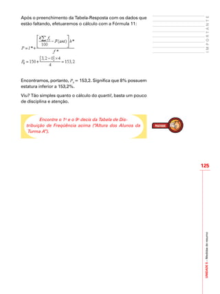 UNIDADE5–Medidasderesumo
125
IMPORTANTE
Após o preenchimento da Tabela-Resposta com os dados que
estão faltando, efetuaremos o cálculo com a Fórmula 11:
Encontramos, portanto, P8
= 153,2. Significa que 8% possuem
estatura inferior a 153,2%.
Viu? Tão simples quanto o cálculo do quartil, basta um pouco
de disciplina e atenção.
Encontre o 1o
e o 9o
decis da Tabela de Dis-
tribuição de Freqüência acima (“Altura dos Alunos da
Turma A”).
 