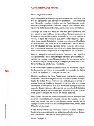 CONSIDERAÇÕESFINAIS
126
Considerações Finais
Ufa! Chegamos ao final.
Aqui, não poderia deixar de agradecer pela oportunidade que
tive de apresentar aos colegas de profissão – Trabalhadores
em Educação – minhas opiniões sobre a Estatística. Aproveito
também para agradecer a todos os colegas que fizeram a leitu-
ra prévia do texto contribuindo, assim, para torná-lo melhor.
Ao longo de todo esse Módulo, fixei-me, principalmente, em
um objetivo: desmistificar a matemática. Considerando que a
Estatística é uma aplicação da matemática, procurei mostrar a
vocês, colegas da educação, que, com certa disciplina, é pos-
sível fazer uso da Estatística, mesmo com alguma dificuldade
na matemática. Por isso, após o chamamento para o estudo
(na Introdução), demos a partida para a jornada, apresentan-
do, brevemente, aqueles conceitos principais da matemática,
sem os quais seria impossível a compreensão da Estatística.
Depois, mergulhamos na Estatística Descritiva, isso significa
que passamos a olhar com atenção tabelas e gráficos tão pre-
sentes em nossas vidas. Nosso objetivo foi apresentar ao lei-
tor metodologias de organização e exposição de dados como
ferramenta para a leitura da realidade.
Com foco ainda na Estatística Descritiva, no momento seguin-
te, buscamos aprimorar a organização e exposição de dados
a partir de modelos já consagrados pelo uso.
Depois, mudamos de foco. Passamos a manipular os dados,
vale dizer: saímos da organização e exposição para a manipu-
lação de dados. Nesse momento do estudo, procuramos or-
ganizar informações já manipuladas por todos nós, em nossas
atividades profissionais, mas que mereciam atenção especial.
A partir desse instante, adentramos ao mundo da Estatística
Inferencial, pois já podemos propor soluções a alguns proble-
mas que nos afligem há muito, em nosso trabalho.
Uma última palavra: se o leitor, de alguma forma, em qualquer
nível ou intensidade, em poucos setores de atuação, em sín-
tese, por menor que seja a contribuição desse estudo, se ele
agregou qualidade a suas atividades profissionais, então, esse
Módulo foi vitorioso.
Certo da importância da Formação Inicial na vida de todo pro-
fissional e, especialmente, na vida do profissional de Educa-
ção, parabenizo a todas e a todos pelo esforço!
Muito Obrigado!
 
