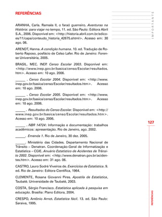 REFERÊNCIAS
127
IMPORTANTE
Referências
ARANHA, Carla. Ramsés II, o faraó guerreiro. Aventuras na
História: para viajar no tempo, 11. ed. São Paulo: Editora Abril
S.A., 2006. Disponível em: <http://historia.abril.com.br/edico-
es/11/capa/conteudo_historia_42675.shtml>. Acesso em: 30
ago. 06.
ARENDT, Hanna. A condição humana. 10. ed. Tradução de Ro-
berto Raposo, posfácio de Celso Lafer. Rio de Janeiro: Foren-
se Universitária, 2005.
BRASIL. MEC. INEP. Censo Escolar 2003. Disponível em:
<http://www.inep.gov.br/basica/censo/Escolar/resultados.
htm>. Acesso em: 10 ago. 2006.
______ . Censo Escolar 2004. Disponível em: <http://www.
inep.gov.br/basica/censo/Escolar/resultados.htm>. Acesso
em: 10 ago. 2006.
______ . Censo Escolar 2005. Disponível em: <http://www.
inep.gov.br/basica/censo/Escolar/resultados.htm>. Acesso
em: 10 ago. 2006.
______ . Resultados do Censo Escolar. Disponível em: <http://
www.inep.gov.br/basica/censo/Escolar/resultados.htm>.
Acesso em: 10 ago. 2006.
______ . NBR 14724: Informação e documentação: trabalhos
acadêmicos: apresentação. Rio de Janeiro, ago. 2002.
______. Emenda 1. Rio de Janeiro, 30 dez. 2005.
______. Ministério das Cidades. Departamento Nacional de
Trânsito – Denatran. Coordenação-Geral de Informatização e
Estatística – CGIE. Anuário Estatístico de Acidentes de Trânsi-
to 2002. Disponível em: <http://www.denatran.gov.br/aciden-
tes.htm>. Acesso em: 31 ago. 06.
CASTRO, Lauro Sodré Viveiros de. Exercícios de Estatística. 9.
ed. Rio de Janeiro: Editora Científica, 1964.
CLEMENTE, Rosana Giovanni Pires. Apostila de Estatística,
Taubaté. Universidade de Taubaté, 2003.
COSTA, Sérgio Francisco. Estatística aplicada à pesquisa em
educação. Brasília: Plano Editora, 2004.
CRESPO, Antônio Arnot. Estatística fácil. 13. ed. São Paulo:
Saraiva, 1995.
 