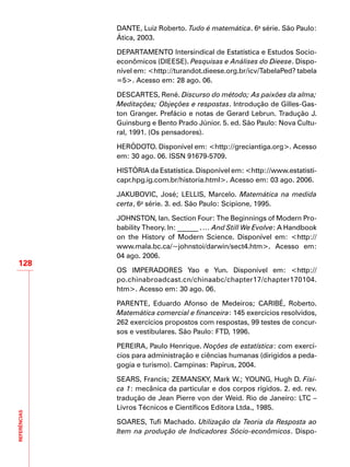 REFERÊNCIAS
128
DANTE, Luiz Roberto. Tudo é matemática. 6a
série. São Paulo:
Ática, 2003.
DEPARTAMENTO Intersindical de Estatística e Estudos Socio-
econômicos (DIEESE). Pesquisas e Análises do Dieese. Dispo-
nível em: <http://turandot.dieese.org.br/icv/TabelaPed? tabela
=5>. Acesso em: 28 ago. 06.
DESCARTES, René. Discurso do método; As paixões da alma;
Meditações; Objeções e respostas. Introdução de Gilles-Gas-
ton Granger. Prefácio e notas de Gerard Lebrun. Tradução J.
Guinsburg e Bento Prado Júnior. 5. ed. São Paulo: Nova Cultu-
ral, 1991. (Os pensadores).
HERÓDOTO. Disponível em: <http://greciantiga.org>. Acesso
em: 30 ago. 06. ISSN 91679-5709.
HISTÓRIA da Estatística. Disponível em: <http://www.estatisti-
capr.hpg.ig.com.br/historia.html>. Acesso em: 03 ago. 2006.
JAKUBOVIC, José; LELLIS, Marcelo. Matemática na medida
certa, 6a
série. 3. ed. São Paulo: Scipione, 1995.
JOHNSTON, Ian. Section Four: The Beginnings of Modern Pro-
bability Theory. In: ______ . … And Still We Evolve: A Handbook
on the History of Modern Science. Disponível em: <http://
www.mala.bc.ca/~johnstoi/darwin/sect4.htm>. Acesso em:
04 ago. 2006.
OS IMPERADORES Yao e Yun. Disponível em: <http://
po.chinabroadcast.cn/chinaabc/chapter17/chapter170104.
htm>. Acesso em: 30 ago. 06.
PARENTE, Eduardo Afonso de Medeiros; CARIBÉ, Roberto.
Matemática comercial e financeira: 145 exercícios resolvidos,
262 exercícios propostos com respostas, 99 testes de concur-
sos e vestibulares. São Paulo: FTD, 1996.
PEREIRA, Paulo Henrique. Noções de estatística: com exercí-
cios para administração e ciências humanas (dirigidos a peda-
gogia e turismo). Campinas: Papirus, 2004.
SEARS, Francis; ZEMANSKY, Mark W.; YOUNG, Hugh D. Físi-
ca 1: mecânica da particular e dos corpos rígidos. 2. ed. rev.
tradução de Jean Pierre von der Weid. Rio de Janeiro: LTC –
Livros Técnicos e Científicos Editora Ltda., 1985.
SOARES, Tufi Machado. Utilização da Teoria da Resposta ao
Item na produção de Indicadores Sócio-econômicos. Dispo-
 