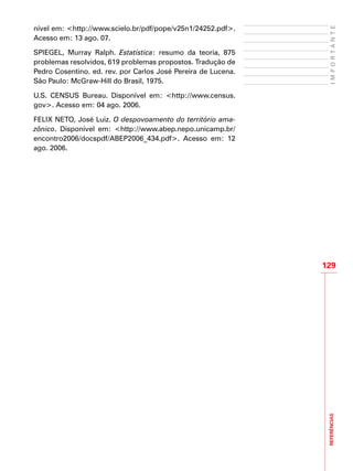 REFERÊNCIAS
129
IMPORTANTE
nível em: <http://www.scielo.br/pdf/pope/v25n1/24252.pdf>.
Acesso em: 13 ago. 07.
SPIEGEL, Murray Ralph. Estatística: resumo da teoria, 875
problemas resolvidos, 619 problemas propostos. Tradução de
Pedro Cosentino. ed. rev. por Carlos José Pereira de Lucena.
São Paulo: McGraw-Hill do Brasil, 1975.
U.S. CENSUS Bureau. Disponível em: <http://www.census.
gov>. Acesso em: 04 ago. 2006.
FELIX NETO, José Luiz. O despovoamento do território ama-
zônico. Disponível em: <http://www.abep.nepo.unicamp.br/
encontro2006/docspdf/ABEP2006_434.pdf>. Acesso em: 12
ago. 2006.
 