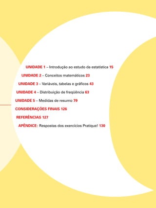 Unidade 1 – Introdução ao estudo da estatística 15
Unidade 2 – Conceitos matemáticos 23
Unidade 3 – Variáveis, tabelas e gráficos 43
Unidade 4 – Distribuição de freqüência 63
Unidade 5 – Medidas de resumo 79
CONSIDERAÇÕES FINAIS 126
REFERÊNCIAS 127
APÊNDICE: Respostas dos exercícios Pratique! 130
 