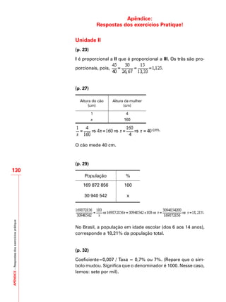 APÊNDICE–Respostasdosexercíciosprátique
130
Apêndice:
Respostas dos exercícios Pratique!
Unidade II
(p. 23)
I é proporcional a II que é proporcional a III. Os três são pro-
porcionais, pois, .
(p. 27)
Altura do cão
(cm)
Altura da mulher
(cm)
1 4
x 160
cm.
O cão mede 40 cm.
(p. 29)
População %
169 872 856 100
30 940 542 x
No Brasil, a população em idade escolar (dos 6 aos 14 anos),
corresponde a 18,21% da população total.
(p. 32)
Coeficiente=0,007 / Taxa = 0,7% ou 7%. (Repare que o sím-
bolo mudou. Significa que o denominador é 1000. Nesse caso,
lemos: sete por mil).
 