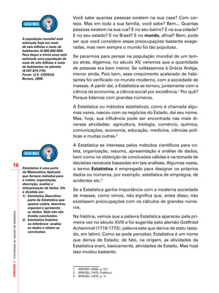UNIDADE1–Introduçãoaoestudodaestatística
16
Você sabe quantas pessoas existem na sua casa? Com cer-
teza. Mas em toda a sua família, você sabe? Bem... Quantas
pessoas existem na sua rua? E no seu bairro? E na sua cidade?
E no seu estado? E no Brasil? E no mundo, afinal? Bem, pode
ser que você considere essas preocupações bastante exage-
radas, mas nem sempre o mundo foi tão populoso.
Se pararmos para pensar na população mundial de um tem-
po atrás, digamos, no século XV, veremos que a quantidade
de pessoas era bem menor. Se voltássemos à Grécia Antiga,
menor ainda. Pois bem, esse crescimento acelerado de habi-
tantes foi verificado no mundo moderno, com a sociedade de
massas. A partir daí, a Estatística se tornou, juntamente com a
ciência da economia, a ciência social por excelência.1
Por quê?
Porque lidamos com grandes números.
A Estatística ou métodos estatísticos, como é chamada algu-
mas vezes, nasceu com os negócios do Estado, daí seu nome.
Mas, hoje, sua influência pode ser encontrada nas mais di-
versas atividades: agricultura, biologia, comércio, química,
comunicações, economia, educação, medicina, ciências polí-
ticas e muitas outras.2
A Estatística se interessa pelos métodos científicos para co-
leta, organização, resumo, apresentação e análise de dados,
bem como na obtenção de conclusões válidas e na tomada de
decisões razoáveis baseadas em tais análises. Algumas vezes,
o termo Estatística é empregado para designar os próprios
dados ou números, por exemplo, estatística de empregos, de
acidentes etc.3
Se a Estatística ganha importância com a moderna sociedade
de massas, como vimos, não significa que, antes disso, não
existissem preocupações com os cálculos de grandes núme-
ros.
Na história, vemos que a palavra Estatística apareceu pela pri-
meira vez no século XVIII e foi sugerida pelo alemão Gottfried
Achemmel (1719-1772); palavra esta que deriva de statu (esta-
do, em latim). Como se pode perceber, Estatística é um nome
que deriva de Estado; de fato, na origem, as atividades da
Estatística eram, basicamente, atividades de Estado. Mas hoje
isso mudou bastante.
1 	 ARENDT (2005, p. 51).	
2 	 SPIEGEL (1975, Prefácio).
3	 SPIEGEL (1975, p. 1).
A população mundial está
estimada hoje em mais
de seis bilhões e meio de
habitantes (6.600.000.000).
Para daqui a trinta anos está
estimada uma população de
mais de oito bilhões e meio
de habitantes no planeta
(8.547.874.779).
Fonte: U.S. CENSUS
Bureau, 2006.
Estatística é uma parte
da Matemática Aplicada
que fornece métodos para
a coleta, organização,
descrição, análise e
interpretação de dados. Ela
é dividida em:
1)	 Estatística Descritiva:
parte da Estatística que
apenas coleta, descreve,
organiza e apresenta
os dados. Nela não são
tiradas conclusões.
2)	 Estatística Indutiva
ou Inferência: analisa
os dados e obtém as
conclusões.
 