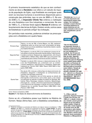 17
UNIDADE1–Introduçãoaoestudodaestatística
O primeiro levantamento estatístico de que se tem conheci-
mento se deve a Heródoto e se refere a um estudo da rique-
za da população do Egito, cuja finalidade era averiguar quais
eram os recursos humanos e econômicos disponíveis para a
construção das pirâmides, isso no ano de 3050 a. C. No ano
de 2238 a. C., o Imperador Chinês Yao ordenou a realização
de uma Estatística com fins industriais e comerciais. No ano
de 1400 a. C., o famoso faraó egípcio Ramsés II ordenou um
levantamento das terras do Egito. Existem ainda, outros casos
de Estatísticas no período antigo4
da civilização.
Em períodos mais recentes, podemos sintetizar as preocupa-
ções com a Estatística em quatro fases:
Primeira Fase
Pepino, no ano de 758, e Carlos Magno, em 762, realizaram
estatísticas sobre as terras que eram propriedade da Igreja.
Essas foram as únicas estatísticas importantes desde a queda
do Império Romano.
Segunda Fase
Na Inglaterra, no século XVII, já se analisavam grupos de ob-
servações numéricas referentes à saúde pública, nascimentos,
mortes e comércio. Destacam-se, nesse período, John Graunt
(1620-1674) e William Petty (1623-1687) que procuraram leis
quantitativas para traduzir fenômenos sociais e políticos.
Terceira Fase
Também no século XVII, inicia-se o desenvolvimento do Cál-
culo das Probabilidades que, juntamente com os conheci-
mentos estatísticos, redimensionou a Estatística. Nessa fase,
destacam-se: Fermat (1601-1665), Pascal (1623-1662) e Huy-
gens (1629-1695).
Quarta Fase
No século XIX, inicia-se a última fase do desenvolvimento da
Estatística, alargando e interligando os conhecimentos ad-
quiridos nas três fases anteriores.
Nesta fase, a Estatística não se limita apenas ao estudo da
Demografia e da Economia, como antes; agora, o seu campo
de aplicação se estende à análise de dados em Biologia, Me-
dicina, Física, Psicologia, Indústria, Comércio, Meteorologia,
Educação etc., e ainda, a domínios aparentemente desligados,
como Estrutura de Linguagem e estudo de Formas Literárias.
Destacam-se, no período, Ronald Fisher (1890-1962) e Karl
Pearson (1857-1936).
Fonte: História da Estatística (2006)
Quadro 1: As fases de desenvolvimento da Estatística
Como se vê, a Estatística possui sua história na História do
homem. Nessa última fase, com a Estatística consolidada, as
4 	 Podemos considerar os períodos da História com alguns marcos cronológicos: 1) Pré-
História: até 4000 a. C., período do surgimento da escrita; 2) Idade Antiga: do apare-
cimento da escrita e das primeiras civilizações, por volta de 4000 a. C., até a queda de
Roma, em 476 d. C.; 3) Idade Média: da queda de Roma até a tomada de Constantinopla
pelos turcos otomanos, em 1453; 4) Idade Moderna: da queda de Constantinopla até a
tomada da Bastilha, em 1789 (Revolução Francesa); 5) Idade Contemporânea: da tomada
da Bastilha aos dias atuais.
“Heródoto (gr. Hροδοτος)
é o mais importante dos
historiadores gregos mais
antigos. Foi o primeiro
prosador a reunir diversas
narrativas históricas ou
quase-históricas em um
relato coerente e vivo e é, por
isso, considerado o pai da
História.”
“Yao era descendente
do Imperador Amarelo, o
primeiro antepassado dos
chineses e bem respeitado
por sua inteligência e
caridade. Aos 16 anos de
idade, Yao foi eleito como
líder da tribo. Segundo
registros históricos, Yao
fundou seu país em Pingyang,
como capital (atual cidade
de Linfen, na Província de
Shanxi ao norte da China).
Até hoje pode-se encontrar
nesta cidade o Templo de
Yao, que foi construído
durante a Dinastia Jun (265
a.C. - 420 d.C.) e o Túmulo de
Yao construído na Dinastia
Tang (618 d.C. - 907 d.C.).”
(OS IMPERADORES Yao e
Yun, 2006).
“[...] Filho e neto de
guerreiros, Ramsés II assumiu
o poder com 25 anos, em
1290 a.C., e desde o início de
seu reinado o jovem general
lançou-se em um esforço
militar inédito. O Egito já
havia sido o maior império
do mundo cerca de 200
anos antes e, sob a batuta
de Tutmosés III (a quem seu
avô, Ramsés I, servira como
general), havia controlado a
Palestina e a Mesopotâmia.
 