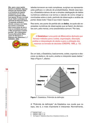 UNIDADE1–Introduçãoaoestudodaestatística
18
tabelas tornaram-se mais complexas, surgiram as representa-
ções gráficas e o cálculo de probabilidades. Desde essa épo-
ca, a Estatística deixou de ser a simples catalogação de dados
numéricos coletivos e se tornou o estudo de como chegar a
conclusões sobre o todo, partindo da observação e análise de
partes desse todo.5
Essa é sua maior riqueza.
Para tanto, seu ponto de partida são os dados, os quais são ex-
pressões numéricas de observações que se fazem de elemen-
tos com, pelo menos, uma característica comum.6
Por isso,
A Estatística é uma parte da Matemática Aplicada que
fornece métodos para a coleta, organização, descrição,
análise e interpretação de dados e para a utilização dos
mesmos na tomada de decisões (CRESPO, 1995, p. 13).
De um lado, a Estatística, basicamente, coleta, organiza e des-
creve os dados e, de outro, analisa e interpreta esses dados.7
Veja a Figura 1, abaixo:
Figura 1: Estatística: Pirâmide da definição
A “Pirâmide da definição” da Estatística nos revela que no
topo, isto é, o mais importante é interpretar. Normalmente,
5 	 CRESPO (1995, p. 11).
6 	 CRESPO (1995, p. 13).
7	 Ver Seção 2: Estatística Descritiva e Estatística Indutiva, p. 42.
Mas, agora, essas regiões
haviam se rebelado, algumas
estavam sob domínio hitita
e as fronteiras do império
ameaçavam ruir. Em sua
primeira campanha militar,
com apenas 10 anos e ao lado
do pai, Sethi I, participou da
retomada do litoral do Líbano.
“A expansão atribuída a
Ramsés começou com Sethi,
que saneou a economia,
abriu novas minas de ouro e
criou as condições para que
o filho recuperasse o terreno
perdido”, diz a historiadora
francesa Bernadette Menu,
autora de Ramsés II, o
Soberano dos Soberanos [...]”
(ARANHA, 2006).
 