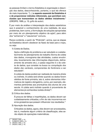 19
IMPORTANTE
UNIDADE1–Introduçãoaoestudodaestatística
as pessoas limitam o termo Estatística à organização e descri-
ção dos dados, desconhecendo, portanto, o que ela oferece
de mais importante: “[...] o aspecto essencial da Estatística é
o de proporcionar métodos inferenciais, que permitam con-
clusões que transcendam os dados obtidos inicialmente.”
(CRESPO, 1995, p. 13, grifo do autor).
É por meio da análise e interpretação dos dados estatísticos
que é possível o conhecimento de uma realidade, de seus
problemas, bem como, a formulação de soluções apropriadas
por meio de um planejamento objetivo da ação8
, para além
dos “achismos” e “casuismos” comuns.
Parece evidente, a partir da “Pirâmide”, acima, que as etapas
da Estatística devem obedecer às fases da base para o topo,
ou seja:
1)	Coleta de Dados.
	 Após a definição do problema a ser estudado e o estabe-
lecimento do planejamento do trabalho (forma de coleta
dos dados, cronograma das atividades, custos envolvi-
dos, levantamento das informações disponíveis, deline-
amento da amostra etc.), o passo seguinte é o da cole-
ta de dados, que consiste na busca ou compilação dos
dados das variáveis, componentes do fenômeno a ser
estudado9
.
	 A coleta de dados poderá ser realizada de maneira direta
ou indireta. A coleta será direta quando os dados forem
obtidos de fonte primária, isto é, sobre elementos infor-
mativos de registro obrigatório, como, por exemplo, ele-
mentos pertinentes aos prontuários dos alunos de uma
escola. A coleta será indireta quando é proveniente de
elementos já conhecidos (coleta direta)10
.
2)	Crítica dos dados.
	 À procura de falhas e imperfeições, os dados devem ser
cuidadosamente criticados, a fim de não incorrermos em
erros grosseiros que possam influenciar nos resultados.11
3)	Apuração dos dados.
	 Criticados os dados, agora, eles devem ser processados,
isto é, mediante algum critério de classificação, eles se-
rão objeto de operações matemáticas.
8	 CRESPO (1995, p. 13).
9	 CLEMENTE (2003, p. 4).
10	 CRESPO (1995, p. 14).
11	 CRESPO (1995, p. 14).
 