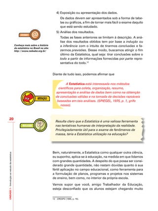 UNIDADE1–Introduçãoaoestudodaestatística
20
4)	Exposição ou apresentação dos dados.
	 Os dados devem ser apresentados sob a forma de tabe-
las ou gráficos, a fim de tornar mais fácil o exame daquilo
que está sendo estudado.
5)	Análise dos resultados.
	 Todas as fases anteriores se limitam à descrição. A aná-
lise dos resultados obtidos tem por base a indução ou
a inferência com o intuito de tirarmos conclusões e fa-
zermos previsões. Desse modo, buscamos atingir o fim
último da Estatística, qual seja: tirar conclusões sobre o
todo a partir de informações fornecidas por parte repre-
sentativa do todo.12
Diante de tudo isso, podemos afirmar que
A Estatística está interessada nos métodos
científicos para coleta, organização, resumo,
apresentação e análise de dados bem como na obtenção
de conclusões válidas e na tomada de decisões razoáveis
baseadas em tais análises. (SPIEGEL, 1975, p. 1, grifo
nosso).
Resulta claro que a Estatística é uma valiosa ferramenta
nas tentativas humanas de interpretação da realidade.
Privilegiadamente útil para o exame de fenômenos de
massa, teria a Estatística utilização na educação?
Bem, naturalmente, a Estatística como qualquer outra ciência,
eu suponho, aplica-se à educação, na medida em que lidamos
com grandes quantidades. A despeito do que possa ser consi-
derado grande quantidade, não restam dúvidas quanto à sua
fértil aplicação no campo educacional, como ferramenta para
a formulação de planos, programas e projetos nos sistemas
de ensino, bem como, no interior da própria escola.
Vamos supor que você, amigo Trabalhador da Educação,
esteja desconfiado que os alunos estejam chegando muito
12	 CRESPO (1995, p. 15).
Conheça mais sobre a história
da estatística no Brasil no site:
http://www.redeabe.org.br/
 