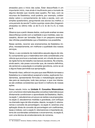 21
IMPORTANTE
UNIDADE1–Introduçãoaoestudodaestatística
atrasados para o início das aulas. Estar desconfiado é um
importante início, mas ainda é insuficiente para a tomada de
alguma decisão que reverta esse quadro. Por isso, com os
recursos da Estatística, você poderia, por exemplo, coletar
dados sobre o comportamento de toda a escola, com um
simples questionário, perguntando aos alunos (ou melhor, a
uma parcela da escola13
) sobre quantas vezes eles chegaram
atrasados no último mês: a) de 0 a 2; b) de 3 a 5; c) mais
de 6.
Observe que a partir desses dados, você pode analisar se essa
desconfiança condiz com a realidade e que medidas, caso ne-
cessário, devem ser tomadas. Esse é um pequeno exemplo
das infinitas possibilidades que a Estatística nos possibilita.
Nesse sentido, recorrer aos ensinamentos da Estatística im-
plica, necessariamente, em melhorar a qualidade dos nossos
serviços.
Talvez, o uso constante da matemática assuste alguns de nós.
Eu compreendo que a matemática tem sido considerada uma
ciência que promove a exclusão social, em virtude de sua ain-
da rígida forma de trabalho nos bancos escolares. No entanto,
ainda assim, não posso concordar que, de maneira definitiva,
ela sentencie a população à completa ignorância, como se só
a alguns fosse permitida sua apropriação.
Pensando nisso, esforcei-me para que esse Módulo tornasse a
Estatística (e a matemática) acessível a todos, explicando fun-
damentos, apresentando fórmulas e metodologias apropria-
das para as resoluções, tudo isso porque, o que nos interes-
sa são análises consistentes que levem à melhoria de nossas
ações.
Nosso estudo inicia na Unidade II: Conceitos Matemáticos
com uma breve retomada daqueles conceitos matemáticos que
diretamente condicionam o aprendizado da Estatística. Assim,
na seção 1, estudaremos um pouco as razões e as proporções;
na seção 2, estudaremos medidas e grandezas, com enfoque
na chamada regra de três simples; depois, na seção 3, retoma-
remos o conceito de porcentagem; na seção 4, veremos uma
aplicação direta do conceito de porcentagem em coeficientes,
taxas e índices; com a seção 5, retomaremos o importante sis-
tema de coordenadas cartesianas e encerraremos, na seção 6,
com uma técnica de arredondamento de números.
13	 Ver Unidade 3: Variáveis, Tabelas e Gráficos, Seção 1: População e Amostra, p. 40.
 