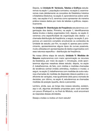 UNIDADE1–Introduçãoaoestudodaestatística
22
Depois, na Unidade III: Variáveis, Tabelas e Gráficos estuda-
remos na seção 1, população e amostra; na seção 2, examina-
remos mais detidamente os conceitos de Estatística Indutiva
e Estatística Dedutiva; na seção 3, aprenderemos sobre variá-
veis; nas seções 4 e 5, veremos como apresentar de maneira
prática nossos dados por meio de tabelas e gráficos, respec-
tivamente.
Na Unidade IV: Distribuição de Freqüência estudaremos a or-
ganização dos dados. Primeiro, na seção 1, identificaremos
dados brutos e dados organizados (rol); depois, na seção 2,
veremos uma especificidade da organização dos dados – a
chamada distribuição de freqüência; a seguir, na seção 3, pro-
pomos um exercício completo envolvendo os conteúdos da
Unidade de estudo; por fim, na seção 4, apenas para conhe-
cimento, apresentaremos alguns tipos de curvas possíveis,
muito utilizadas em apresentações de dados organizados com
essa natureza específica – distribuição de freqüência.
Na nossa última etapa de estudo, Unidade V: Medidas de
Resumo exploraremos com maior aproximação os recursos
da Estatística, por meio da seção 1, introdução, onde apon-
taremos algumas ressalvas desse estudo; depois, na seção
2, trabalharemos, de fato, com médias e medidas chamadas
de tendência central (média aritmética, mediana e moda); a
seguir, na seção 3, trabalharemos com medidas de outra natu-
reza chamadas de medidas de dispersão (desvio padrão e co-
eficiente de variação), mas igualmente úteis para a tomada de
decisões; por último, na seção 4, estudaremos as chamadas
medidas de posição (quartis, decis e percentis).
Lembro, ainda, que, ao longo dos nossos estudos, existem,
aqui e ali, algumas atividades propostas para você exercitar
um pouco (Pratique!) e, no final do Módulo, você encontrará
as respostas dessas atividades.
Desejo a todas e a todos um bom estudo!
 