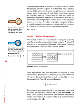 UNIDADE2–Conceitosmatemáticos
24
Antes de adentrarmos ao mundo da Estatística, alguns concei-
tos são convenientes resgatar da matemática. Nosso objetivo
será o de tão somente relembrá-los, por isso, não nos dete-
remos muito tempo neles. A idéia é que como para o estudo
da Estatística eles são pressupostos, ou seja, sem eles é im-
possível compreender a proposta da Estatística, pode ser útil
retomá-los, sem exagerarmos a dose. Nesse sentido, retoma-
remos os conceitos de razão e proporção; a seguir, grandezas
e medidas; depois, porcentagem; e ainda, coeficientes, taxas
e índices; enfim, sistema de coordenadas cartesianas.
Boa leitura!
Seção 1: Razões e Proporções
Chamamos de razão a uma maneira de comparar quantida-
des. Por exemplo, se um determinado conjunto A possui 10
elementos e, outro conjunto B possui 5 elementos, podemos
comparar esses conjuntos. Veja Figura 2, abaixo:
Figura 2: Razão: Comparação
Você reparou que para cada elemento do conjunto B existe
um elemento do conjunto A? Reparou, ainda, que sobraram 5
elementos do conjunto A? Pois bem, a comparação dos con-
juntos A e B, da Figura 2, acima, indica que:
10
5
= 10 ÷ 5 = 2
Dizemos que a comparação dos 10 elementos do conjunto A
com os 5 elementos do conjunto B é a razão de 10 para 5. De
outra forma, para os 5 elementos de B existem 5 elementos
mais 5 elementos de A, existem, portanto, 2 vezes elementos
em A comparados a B.
Veja mais sobre frações no
site da Wikipedia: http://
pt.wikipedia.org/wiki/
Fra%C3%A7%C3%A3o
Uma divisão nada mais é do
que uma simplificação de
frações. Observe que 10 ÷ 5
é o mesmo que 10
5
.
Essa divisão é fácil: 10
5
= 2
 