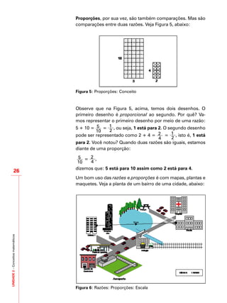 UNIDADE2–Conceitosmatemáticos
26
Proporções, por sua vez, são também comparações. Mas são
comparações entre duas razões. Veja Figura 5, abaixo:
Figura 5: Proporções: Conceito
Observe que na Figura 5, acima, temos dois desenhos. O
primeiro desenho é proporcional ao segundo. Por quê? Va-
mos representar o primeiro desenho por meio de uma razão:
5 ÷ 10 = 5
10
= 1
2
, ou seja, 1 está para 2. O segundo desenho
pode ser representado como 2 ÷ 4 = 2
4
= 1
2
, isto é, 1 está
para 2. Você notou? Quando duas razões são iguais, estamos
diante de uma proporção:
5
10
= 2
4
,
dizemos que: 5 está para 10 assim como 2 está para 4.
Um bom uso das razões e proporções é com mapas, plantas e
maquetes. Veja a planta de um bairro de uma cidade, abaixo:
Figura 6: Razões: Proporções: Escala
 