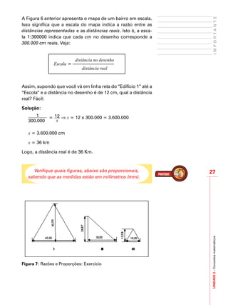 UNIDADE2–Conceitosmatemáticos
27
IMPORTANTE
A Figura 6 anterior apresenta o mapa de um bairro em escala.
Isso significa que a escala do mapa indica a razão entre as
distâncias representadas e as distâncias reais. Isto é, a esca-
la 1:300000 indica que cada cm no desenho corresponde a
300.000 cm reais. Veja:
Escala = ––––––––––––––––––
distância no desenho
distância real
Assim, supondo que você vá em linha reta do “Edifício 1” até a
“Escola” e a distância no desenho é de 12 cm, qual a distância
real? Fácil:
Solução:
1
300.000
= 12
x
⇒ x = 12 x 300.000 = 3.600.000
x = 3.600.000 cm
x = 36 km
Logo, a distância real é de 36 Km.
Verifique quais figuras, abaixo são proporcionais,
sabendo que as medidas estão em milímetros (mm).
Figura 7: Razões e Proporções: Exercício
 