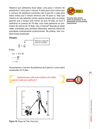 UNIDADE2–Conceitosmatemáticos
31
Observe que utilizamos duas setas: uma para o número de
pedreiros e outra para o tempo. A seta para cima indica que
o número de pedreiros aumentou (de 3 para 6); a seta para
baixo indica que o tempo diminuiu (de 10 para x). Veja que
mesmo eu não sabendo, ainda, quanto tempo será, eu posso
garantir que o tempo será menor do que 10 dias, se com 3
pedreiros eu preciso de 10 dias, com mais pedreiros eu pre-
cisarei de menos de 10 dias, não é mesmo? Quando as setas
estão orientadas para sentidos diferentes, estamos diante de
grandezas inversamente proporcionais. Na prática, isso mu-
dará nossa proporção:
Solução:
Note que a segunda
razão foi invertida.
	 3
6
=
x
10
Então,
6 x = 3 x 10
x = 30
6
x = 5
Aumentando o número de pedreiros de 3 para 6, o muro seria
construído em 5 dias.
Sabendo que a altura da mulher é de 1,60m,
quanto mede seu cachorro?
Figura 10: Regra de Três: Exercício
É preciso estar sempre
atento às grandezas: se são
diretamente ou inversamente
proporcionais.
 