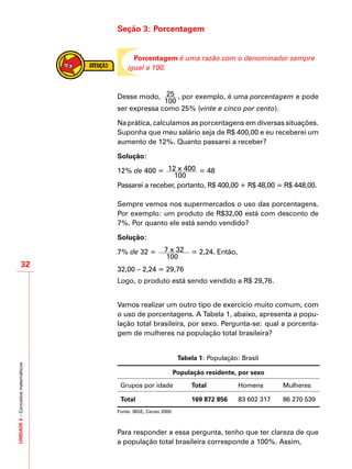 UNIDADE2–Conceitosmatemáticos
32
Seção 3: Porcentagem
Porcentagem é uma razão com o denominador sempre
igual a 100.
Desse modo, 25
100
, por exemplo, é uma porcentagem e pode
ser expressa como 25% (vinte e cinco por cento).
Na prática, calculamos as porcentagens em diversas situações.
Suponha que meu salário seja de R$ 400,00 e eu receberei um
aumento de 12%. Quanto passarei a receber?
Solução:
12% de 400 = 12 x 400
100
= 48
Passarei a receber, portanto, R$ 400,00 + R$ 48,00 = R$ 448,00.
Sempre vemos nos supermercados o uso das porcentagens.
Por exemplo: um produto de R$32,00 está com desconto de
7%. Por quanto ele está sendo vendido?
Solução:
7% de 32 = 7 x 32
100
= 2,24. Então,
32,00 – 2,24 = 29,76
Logo, o produto está sendo vendido a R$ 29,76.
Vamos realizar um outro tipo de exercício muito comum, com
o uso de porcentagens. A Tabela 1, abaixo, apresenta a popu-
lação total brasileira, por sexo. Pergunta-se: qual a porcenta-
gem de mulheres na população total brasileira?
Tabela 1: População: Brasil
População residente, por sexo
Grupos por idade Total Homens Mulheres
Total 169 872 856 83 602 317 86 270 539
Fonte: IBGE, Censo 2000
Para responder a essa pergunta, tenho que ter clareza de que
a população total brasileira corresponde a 100%. Assim,
 