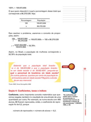 UNIDADE2–Conceitosmatemáticos
33
IMPORTANTE
100% = 169.872.856
O que quero descobrir é qual a porcentagem desse total que
corresponde a 86.270.539. Veja:
Porcentagem População
100 169.872.856
x 86.270.539
Para resolver o problema, usaremos o conceito de propor-
ções, assim:
100
x
= 169.872.856
86.270.539
⇒ 169.872.856x = 100 x 86.270.539
x = 8.627.053.900
169.872.856
= 50,78%
Assim, no Brasil, a população de mulheres corresponde a
50,78% da população total.
Sabendo que a população total brasilei-
ra é de 169.872.856 e que a população brasilei-
ra em idade escolar é de 30.502.425*, pergunta-se:
qual o percentual de brasileiros em idade escolar?
Em outras palavras, quantos por cento da população to-
tal brasileira está em idade escolar? Registre a ativida-
de em seu memorial.
*Fonte: IBGE, Censo Demográfico 2000
Seção 4: Coeficientes, taxas e índices
Coeficiente, outro importante conceito matemático que que-
remos resgatar, também é o resultado de uma divisão de uma
quantidade por outra. Por exemplo, se numa escola com 400
alunos, 80 ficaram reprovados, então, o coeficiente de repro-
vação foi de 0,2, porque
número de reprovados ÷ número de alunos = 0,2.
“Os coeficientes são
razões entre o número
de ocorrências e o
número total (número de
ocorrências e número de
não-ocorrências).” (CRESPO,
1995, p. 34).
 