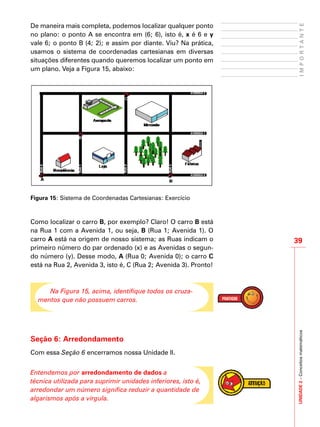 UNIDADE2–Conceitosmatemáticos
39
IMPORTANTE
De maneira mais completa, podemos localizar qualquer ponto
no plano: o ponto A se encontra em (6; 6), isto é, x é 6 e y
vale 6; o ponto B (4; 2); e assim por diante. Viu? Na prática,
usamos o sistema de coordenadas cartesianas em diversas
situações diferentes quando queremos localizar um ponto em
um plano. Veja a Figura 15, abaixo:
Figura 15: Sistema de Coordenadas Cartesianas: Exercício
Como localizar o carro B, por exemplo? Claro! O carro B está
na Rua 1 com a Avenida 1, ou seja, B (Rua 1; Avenida 1). O
carro A está na origem de nosso sistema; as Ruas indicam o
primeiro número do par ordenado (x) e as Avenidas o segun-
do número (y). Desse modo, A (Rua 0; Avenida 0); o carro C
está na Rua 2, Avenida 3, isto é, C (Rua 2; Avenida 3). Pronto!
Na Figura 15, acima, identifique todos os cruza-
mentos que não possuem carros.
Seção 6: Arredondamento
Com essa Seção 6 encerramos nossa Unidade II.
Entendemos por arredondamento de dados a
técnica utilizada para suprimir unidades inferiores, isto é,
arredondar um número significa reduzir a quantidade de
algarismos após a vírgula.
 