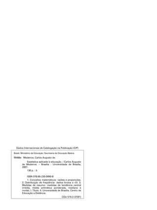 Brasil. Ministério da Educação. Secretaria de Educação Básica.
M488e Medeiros, Carlos Augusto de.
		 Estatística aplicada à educação. / Carlos Augusto
de Medeiros. – Brasília : Universidade de Brasília,
2007.
		 130 p. : il.
		 ISBN 978-85-230-0990-8
		 1. Conceitos matemáticos: razões e proporções.
2. Distribuição de freqüência: dados brutos e rol. 3.
Medidas de resumo: medidas de tendência central
(média, média aritmética ponderada, mediana e
moda). I. Título. II. Universidade de Brasília. Centro de
Educação a Distância.
CDU 519.2:37(81)
Dados Internacionais de Catalogação na Publicação (CIP)
 