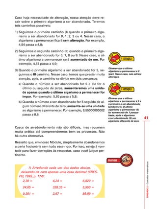 UNIDADE2–Conceitosmatemáticos
41
Caso haja necessidade de alteração, nossa atenção deve re-
cair sobre o primeiro algarismo a ser abandonado. Teremos
três caminhos possíveis:
1)	Seguimos o primeiro caminho (I) quando o primeiro alga-
rismo a ser abandonado for 0, 1, 2, 3 ou 4. Nesse caso, o
algarismo a permanecer ficará sem alteração. Por exemplo,
4,84 passa a 4,8;
2)	Seguimos o segundo caminho (II) quando o primeiro alga-
rismo a ser abandonado for 6, 7, 8 ou 9. Nesse caso, o úl-
timo algarismo a permanecer será aumentado de um. Por
exemplo, 4,87 passa a 4,9;
3)	Quando o primeiro algarismo a ser abandonado for 5, se-
guimos o III caminho. Nesse caso, temos que prestar muita
atenção, pois, o caminho se divide em dois percursos:
a)	Quando o número a ser abandonado for 5 e ele for o
último ou seguido de zeros, aumentaremos uma unida-
de apenas quando o último algarismo a permanecer for
ímpar. Por exemplo: 5,85 passa a 5,8;
b)	Quando o número a ser abandonado for 5 seguido de al-
gum número diferente de zero, aumenta-se uma unidade
ao algarismo a permanecer. Por exemplo, 8,55000000002
passa a 8,6.
Casos de arredondamento não são difíceis, mas requerem
muita prática até compreendermos bem os processos. Não
há outra alternativa.
Ressalto que, em nosso Módulo, simplesmente abandonamos
a parte fracionária sem todo esse rigor. Por isso, esteja à von-
tade para fazer correções às respostas, caso você julgue per-
tinente.
1) Arredonde cada um dos dados abaixo,
deixando-os com apenas uma casa decimal (CRES-
PO, 1995, p. 174):
2,38 =
24,65 =
0,351 =
4,24 =
328,35 =
2,97 =
6,829 =
5,550 =
89,99 =
Observe que o último
algarismo a permanecer é 8
(par). Nesse caso, não sofrerá
alteração.
Observe que o último
algarismo a permanecer é 5 e
o primeiro a ser abandonado
também é 5. O último
algarismo a permanecer (5)
foi aumentado de 1 porque
havia, após o algarismo
a ser abandonado (5) um
algarismo diferente de zero.
 