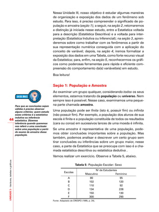 UNIDADE3–Variáveis,tabelasegráficos
44
Nessa Unidade III, nosso objetivo é estudar algumas maneiras
de organização e exposição dos dados de um fenômeno sob
estudo. Para isso, é preciso compreender o significado de po-
pulação e amostra (seção 1); a seguir, na seção 2, retomaremos
a distinção já iniciada nesse estudo, entre a Estatística voltada
para a descrição (Estatística Descritiva) e a voltada para inter-
pretação (Estatística Indutiva ou Inferencial); na seção 3, apren-
deremos sobre como trabalhar com os fenômenos a partir de
sua representação numérica conseguida com a aplicação do
conceito de variável; depois, na seção 4, iremos formalizar a
exposição dos dados em uma Tabela, como forte recurso visual
da Estatística; para, enfim, na seção 5, reconhecermos os gráfi-
cos como poderosas ferramentas para rápida e eficiente com-
preensão do comportamento da(s) variável(eis) em estudo.
Boa leitura!
Seção 1: População e Amostra
Ao examinar um grupo qualquer, considerando todos os seus
elementos, estamos tratando da população ou universo. Nem
sempre isso é possível. Nesse caso, examinamos uma peque-
na parte chamada amostra.
Uma população pode ser finita (isto é, possuir fim) ou infinita
(não possuir fim). Por exemplo, a população dos alunos de sua
escola é finita e a população constituída de todos os resultados
(cara ou coroa) em sucessivos lances de uma moeda é infinita.
Se uma amostra é representativa de uma população, pode-
mos obter conclusões importantes sobre a população. Mas
também, podemos analisar e descrever um certo grupo sem
tirar conclusões ou inferências sobre um grupo maior, nesse
caso, a parte da Estatística que se preocupa com isso é a cha-
mada estatística descritiva ou estatística dedutiva .
Vamos realizar um exercício. Observe a Tabela 5, abaixo.
Tabela 5: População Escolar: Sexo
Escolas
No
de Estudantes
Masculino Feminino
A 80 95
B 102 120
C 110 92
D 134 228
E 150 130
F 300 290
Fonte: Adaptado de CRESPO (1995, p. 24).
Para que as conclusões sejam
válidas é preciso observar
alguns critérios; quem estuda
esses critérios é a estatística
indutiva ou inferência
estatística. Dizemos
inferência quando queremos
nos referir a uma conclusão
sobre uma população a partir
do exame da amostra dessa
população.
 