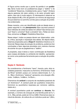 47
IMPORTANTEUNIDADE3–Variáveis,tabelasegráficos
A Figura acima revela que o ponto de partida é um proble-
ma. Seria muito bom se pudéssemos pegar o “atalho” e do
“problema” fôssemos, imediatamente, para a “ação”. Embora
alguns gestores (do setor público e do setor privado) ajam
assim, isso não é muito seguro. O interessante é observar as
duas etapas (I e II), a fim de garantir um mínimo de segurança
de que estamos no caminho correto para a solução do proble-
ma evidenciado.
Dessa maneira, uma vez identificado onde se deseja atuar, o
passo seguinte é o do planejamento (Que recursos possuo?
Que métodos de coleta de dados irei utilizar? Que tempo pos-
suo? Qual o universo? Qual a amostra? etc.). Feitas as esco-
lhas, entramos na Etapa I: Estatística Descritiva.
Nessa etapa I, todos os passos devem ser observados: cole-
ta, crítica, apuração e exposição dos dados. Só depois disso,
estamos preparados para a Etapa II: Estatística Indutiva ou In-
ferencial. Nessa etapa da solução do problema, podemos tirar
conclusões e fazer algumas previsões com maiores chances
de acertar do que se pegássemos o “atalho”.
A propósito, essa é talvez a maior contribuição da Estatística
para nossas atividades no ambiente de trabalho: apresentar-
se como uma poderosa ferramenta para a solução de proble-
mas.
Seção 3: Variáveis
Se consideramos o fenômeno “sexo”, haveria, pois, dois re-
sultados possíveis: masculino ou feminino. O fenômeno “total
de filhos” também possui um número determinado: 0, 1, 2,
3... Mas o fenômeno “estatura” apresenta uma situação dife-
rente: 1m64cm, 1m58cm, 1m75cm...
Chamamos de variável o conjunto de resultados possíveis de
um fenômeno19
. A variável pode ser qualitativa (masculino-
feminino) ou quantitativa (expressa por números: salários,
idade etc.).
A variável quantitativa pode ser contínua ou discreta. Por
exemplo, o número de crianças de uma família pode ser 0, 1,
2, 3... Mas, jamais, pode ser 2,5 ou 3,842. Chamamos essa va-
riável de discreta. Já a altura de um indivíduo pode ser 1,65m,
19	 CRESPO (1995, p. 17).
 