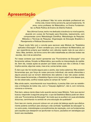 Apresentação
Sou professor! Não há outra atividade profissional em
minha vida. Iniciei minha carreira há, aproximadamente, 15
anos, como professor de Matemática, no Ensino Fundamen-
tal, na Rede Pública de Ensino do Distrito Federal.
Nos últimos 5 anos, tenho me dedicado à docência no nível superior,
atuando em cursos de Formação para Docentes, basicamente, com
componentes como Metodologia Científica; Metodologia da Pesquisa;
Métodos e Técnicas de Pesquisa; Organização da Educação Brasileira e
Planejamento e Políticas Educacionais.
Fiquei muito feliz com o convite para escrever este Módulo de “Estatística
aplicada à Educação”. É bem verdade que, como professor de Matemática, sei
por experiência própria que trabalhar com cálculos repele mais do que atrai o
leitor. Mas, também, da forma como têm sido trabalhadas as ciências exatas nas
escolas, não é de se estranhar.
Foi nesse contexto que resolvi apresentar aos “Funcionários da Educação” uma
ferramenta valiosa, fincada na Matemática, que auxilia na interpretação da realida-
de. Sem ela, nossas ações se pautam por bases outras que não a ciência. E isso
implica acertar, algumas vezes, mas errar, outras tantas vezes.
É claro que não há receita segura para o acerto, isso todos sabemos. Mas existem
ferramentas que, por força do nosso percurso individual, vão sendo oferecidas a
alguns poucos que se tornam detentores dos saberes e isso não posso aceitar.
Dentre essas ferramentas, a Estatística figura como (quem sabe!) uma dessas que,
se não observada, confina nossas ações ao campo da “sorte”.
Mas ainda assim, reconhecendo sua importância, é preciso lidar com as resistên-
cias e limitações de todos nós, com o “traquejo algébrico”, isto é, com números,
números e números.
Pois bem, estava ciente disso tudo quando escrevi esse Módulo. Tudo que escrevi
buscou responder à seguinte pergunta: o que da Estatística Básica pode ser ofere-
cido aos “Funcionários da Educação” de modo que os auxiliem em suas atividades
diuturnas, caminhando no sentido de uma educação de qualidade?
Com isso em mente, procurei colocar em um prato da balança aquilo que efetiva-
mente poderia contribuir para alcançar a tão sonhada “qualidade da educação” e,
no outro prato, metodologias e procedimentos de resolução, com os fundamentos
para aqueles que desejarem se aprofundar no futuro, pautados em estratégias que
levem aos resultados.
 