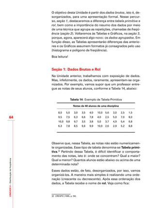 UNIDADE4–Distribuiçãodefreqüência
64
O objetivo desta Unidade é partir dos dados brutos, isto é, de-
sorganizados, para uma apresentação formal. Nesse percur-
so, seção 1, destacaremos a diferença entre tabela primitiva e
rol, bem como a importância do resumo dos dados por meio
de uma técnica que agrupa as repetições, chamadas de freqü-
ência (seção 2). Voltaremos às Tabelas e Gráficos, na seção 3,
porque, agora, aparecerá algo novo: os dados agrupados. Em
função disso, as Tabelas apresentarão diferenças das anterio-
res e os Gráficos assumem formatos já consagrados pelo uso
(histograma e polígono de freqüência).
Boa leitura!
Seção 1: Dados Brutos e Rol
Na Unidade anterior, trabalhamos com exposição de dados.
Mas, infelizmente, os dados, raramente, apresentam-se orga-
nizados. Por exemplo, vamos supor que um professor entre-
gue as notas de seus alunos, conforme a Tabela 14, abaixo:
Tabela 14: Exemplo de Tabela Primitiva
Notas de 40 alunos de uma disciplina
8,0 5,0 3,0 3,5 4,0 10,0 5,6 3,0 2,5 1,5
9,5 7,5 6,3 6,6 7,8 4,0 2,5 5,0 7,0 8,0
10,0 9,8 9,7 3,5 3,8 5,0 3,7 4,9 5,4 6,8
6,3 7,8 8,5 6,6 9,9 10,0 2,6 2,9 5,2 8,8
Observe que, nessa Tabela, as notas não estão numericamen-
te organizadas. Esse tipo de tabela denomina-se Tabela primi-
tiva.32
Partindo dessa Tabela, é difícil identificar o comporta-
mento das notas, isto é: onde se concentram? Qual a maior?
Qual a menor? Quantos alunos estão abaixo ou acima de uma
determinada nota?
Esses dados estão, de fato, desorganizados, por isso, vamos
organizá-los. A maneira mais simples é realizando uma orde-
nação (crescente ou decrescente). Após essa ordenação dos
dados, a Tabela recebe o nome de rol. Veja como fica:
32	 CRESPO (1995, p. 54).
 