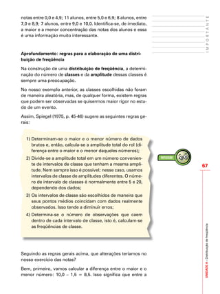 67
IMPORTANTEUNIDADE4–Distribuiçãodefreqüência
notas entre 0,0 e 4,9; 11 alunos, entre 5,0 e 6,9; 8 alunos, entre
7,0 e 8,9; 7 alunos, entre 9,0 e 10,0. Identifica-se, de imediato,
a maior e a menor concentração das notas dos alunos e essa
é uma informação muito interessante.
Aprofundamento: regras para a elaboração de uma distri-
buição de freqüência
Na construção de uma distribuição de freqüência, a determi-
nação do número de classes e da amplitude dessas classes é
sempre uma preocupação.
No nosso exemplo anterior, as classes escolhidas não foram
de maneira aleatória, mas, de qualquer forma, existem regras
que podem ser observadas se quisermos maior rigor no estu-
do de um evento.
Assim, Spiegel (1975, p. 45-46) sugere as seguintes regras ge-
rais:
1)	Determinam-se o maior e o menor número de dados
brutos e, então, calcula-se a amplitude total do rol (di-
ferença entre o maior e o menor daqueles números);
2)	Divide-se a amplitude total em um número convenien-
te de intervalos de classe que tenham a mesma ampli-
tude. Nem sempre isso é possível; nesse caso, usamos
intervalos de classe de amplitudes diferentes. O núme-
ro de intervalo de classes é normalmente entre 5 e 20,
dependendo dos dados;
3)	Os intervalos de classe são escolhidos de maneira que
seus pontos médios coincidam com dados realmente
observados. Isso tende a diminuir erros;
4)	Determina-se o número de observações que caem
dentro de cada intervalo de classe, isto é, calculam-se
as freqüências de classe.
Seguindo as regras gerais acima, que alterações teríamos no
nosso exercício das notas?
Bem, primeiro, vamos calcular a diferença entre o maior e o
menor número: 10,0 – 1,5 = 8,5. Isso significa que entre a
 