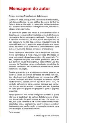 Mensagem do autor
Amigos e amigas Trabalhadores da Educação!
Durante 14 anos, dediquei-me à docência da matemática,
na Educação Básica, na rede pública de ensino do Distrito
Federal. Após a conclusão do mestrado, tenho me dedica-
do à docência em cursos de formação docente, em institui-
ções de ensino privadas.
Foi com muito prazer que recebi e prontamente aceitei o
desafio para escrever sobre Estatística aplicada à Educação
como etapa da formação promovida pelo Profuncionário.
A idéia que me motivou, do início ao fim dessa jornada, foi
a de traduzir, na medida do possível, a linguagem rígida da
matemática de modo a permitir a aproximação aos recur-
sos da Estatística (e da Matemática) como ferramenta para
o desenvolvimento de suas atividades profissionais.
Tenho claro que a dificuldade com a disciplina é historica-
mente significativa. E mais ainda, que essa dificuldade se
torna instrumento de exclusão social e não o contrário. Por
isso, empenhei-me para que vocês pudessem perceber
que, com um pouco de disciplina, é possível fazer uso dos
recursos da Estatística para a melhoria das condições de
trabalho, bem como para a melhoria dos resultados desse
trabalho na educação.
É assim que admito que, em alguns momentos (poucos, eu
espero!), vocês se sentirão cansados de tantos números.
Mas não desanimem! A alguém que porventura abra o Mó-
dulo de Estatística aplicada à Educação em alguma página
aleatoriamente, poderá parecer algo bem difícil. Mas, na
verdade, esforcei-me para construir degraus que condu-
zam do mais simples ao mais complexo, por isso, é preciso
ter claro que cada página lida prepara-os para as páginas
seguintes.
Penso que nossa luta reside na seguinte questão: a quem
interessa a Estatística? Se ao final da leitura vocês chega-
rem à conclusão de que interessa a todos nós e que, por
isso, não pode se limitar a um número determinado de es-
pecialistas, então, alcancei meu objetivo maior: contribuir
diretamente para sua formação e, conseqüentemente, para
uma educação pública de qualidade.
Forte abraço,
Carlos Augusto de Medeiros
 