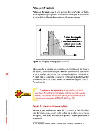 UNIDADE4–Distribuiçãodefreqüência
70
Polígono de freqüência
Polígono de freqüência é um gráfico de linha36
. Na verdade,
essa representação gráfica nada mais é do que a união dos
pontos de freqüência das variáveis. Observe abaixo:
Figura 22: Polígono de Freqüência: Esboço
Observando o esboço do polígono de freqüência da Figura
22, acima, identificamos que a linha é construída a partir dos
pontos médios dos topos dos retângulos de um histograma.
A rigor, não precisamos construir o histograma, basta levantar
uma reta a partir do ponto médio da base do triângulo (altura).
Formalmente,
O polígono de freqüência é um gráfico de linha,
sendo as freqüências marcadas sobre perpendiculares
ao eixo horizontal, levantadas pelos pontos médios dos
intervalos de classe (CRESPO, 1995, p. 70).
Seção 3: Um exercício completo
Vamos, agora, realizar um exercício completo sobre distribui-
ção de freqüência, envolvendo todos os fundamentos vistos
até agora, incluindo a construção gráfica. Nosso problema é
o seguinte:
36	 Ver Unidade 3: Variáveis, Tabelas e Gráficos, Seção 5: Gráficos, Diagramas, p. 49.
 