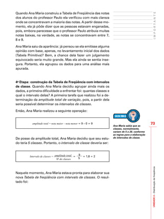 73
IMPORTANTEUNIDADE4–Distribuiçãodefreqüência
Quando Ana Maria construiu a Tabela de Freqüência das notas
dos alunos do professor Paulo ela verificou com mais clareza
onde se concentravam a maioria das notas. A partir desse mo-
mento, ela já pôde dizer que as pessoas estavam enganadas,
pois, embora parecesse que o professor Paulo atribuía muitas
notas baixas, na verdade, as notas se concentravam entre 7,
8 e 9.
Ana Maria saiu da aparência: já pensou se ela emitisse alguma
opinião com base, apenas, no levantamento inicial dos dados
(Tabela Primitiva)? Bem, a chance dela fazer um julgamento
equivocado seria muito grande. Mas ela ainda se sentia inse-
gura. Portanto, ela agrupou os dados para uma análise mais
apurada.
4a
Etapa: construção da Tabela de Freqüência com intervalos
de classe. Quando Ana Maria decidiu agrupar ainda mais os
dados, a primeira dificuldade a enfrentar foi: quantas classes e
qual o intervalo delas? A primeira tarefa que realizou foi a de-
terminação da amplitude total de variação, pois, a partir dela
seria possível determinar os intervalos de classes.
Então, Ana Maria realizou a seguinte operação:
amplitude total = nota maior – nota menor = 9 – 0 = 9
De posse da amplitude total, Ana Maria decidiu que seu estu-
do teria 5 classes. Portanto, o intervalo de classe deveria ser:
	
Intervalo de classes = amplitude total
No
de classes
=
9
5
= 1,8 = 2
Naquele momento, Ana Maria estava pronta para elaborar sua
nova Tabela de freqüência com intervalo de classes. O resul-
tado foi:
Ana Maria sabia que as
classes, normalmente,
variam de 5 a 20, conforme
as regras para a elaboração
de intervalos de classe.
 