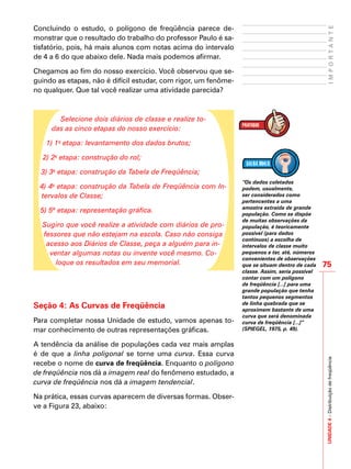 75
IMPORTANTEUNIDADE4–Distribuiçãodefreqüência
Concluindo o estudo, o polígono de freqüência parece de-
monstrar que o resultado do trabalho do professor Paulo é sa-
tisfatório, pois, há mais alunos com notas acima do intervalo
de 4 a 6 do que abaixo dele. Nada mais podemos afirmar.
Chegamos ao fim do nosso exercício. Você observou que se-
guindo as etapas, não é difícil estudar, com rigor, um fenôme-
no qualquer. Que tal você realizar uma atividade parecida?
Selecione dois diários de classe e realize to-
das as cinco etapas do nosso exercício:
1) 1a
etapa: levantamento dos dados brutos;
2) 2a
etapa: construção do rol;
3) 3a
etapa: construção da Tabela de Freqüência;
4) 4a
etapa: construção da Tabela de Freqüência com In-
tervalos de Classe;
5) 5ª etapa: representação gráfica.
Sugiro que você realize a atividade com diários de pro-
fessores que não estejam na escola. Caso não consiga
acesso aos Diários de Classe, peça a alguém para in-
ventar algumas notas ou invente você mesmo. Co-
loque os resultados em seu memorial.
Seção 4: As Curvas de Freqüência
Para completar nossa Unidade de estudo, vamos apenas to-
mar conhecimento de outras representações gráficas.
A tendência da análise de populações cada vez mais amplas
é de que a linha poligonal se torne uma curva. Essa curva
recebe o nome de curva de freqüência. Enquanto o polígono
de freqüência nos dá a imagem real do fenômeno estudado, a
curva de freqüência nos dá a imagem tendencial.
Na prática, essas curvas aparecem de diversas formas. Obser-
ve a Figura 23, abaixo:
“Os dados coletados
podem, usualmente,
ser considerados como
pertencentes a uma
amostra extraída de grande
população. Como se dispõe
de muitas observações da
população, é teoricamente
possível (para dados
contínuos) a escolha de
intervalos de classe muito
pequenos e ter, até, números
convenientes de observações
que se situam dentro de cada
classe. Assim, seria possível
contar com um polígono
de freqüência [...] para uma
grande população que tenha
tantos pequenos segmentos
de linha quebrada que se
aproximem bastante de uma
curva que será denominada
curva de freqüência [...]”
(SPIEGEL, 1975, p. 49).
 