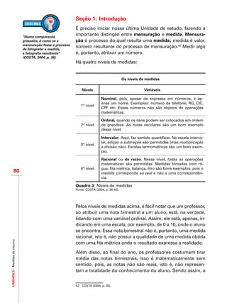 UNIDADE5–Medidasderesumo
80
Seção 1: Introdução
É preciso iniciar nossa última Unidade de estudo, fazendo a
importante distinção entre mensuração e medida. Mensura-
ção é processo do qual resulta uma medida; medida é valor,
número resultante do processo de mensuração.42
Medir algo
é, portanto, atribuir um número.
Há quatro níveis de medidas:
Os níveis de medidas
Níveis Variáveis
1º nível
Nominal, pois, apesar de expressa em números, é ap-
enas um nome. Exemplos: número de telefone, RG, CIC,
CPF etc. Esses números não são objetos de operações
matemáticas.
2º nível
Ordinal, quando os itens podem ser colocados em ordem
de grandeza. As notas escolares são um bom exemplo
desse nível.
3º nível
Intervalar. Aqui, faz sentido quantificar. Na escala interva-
lar, adição e subtração são permitidas (mas multiplicação
e divisão não). Escalas termométricas são um bom exem-
plo.
4º nível
Racional ou de razão. Nesse nível, todas as operações
matemáticas são permitidas. Medidas tomadas com ré-
gua, fita métrica, balança, litro são bons exemplos, pois o
medido corresponde ao real e não a uma correspondên-
cia.
Quadro 3: Níveis de medidas
Fonte: COSTA (2004, p. 36-40).
Pelos níveis de medidas acima, é fácil notar que um professor,
ao atribuir uma nota bimestral a um aluno, está, na verdade,
lidando com uma variável ordinal. Assim, ele está, apenas, in-
dicando em uma escala, por exemplo, de 0 a 10, onde o aluno
se encontra. Essa nota bimestral não é, portanto, uma medida
racional, isto é, não possui a qualidade de uma medida obtida
com uma fita métrica onde o resultado expressa a realidade.
Além disso, ao final do ano, os professores costumam tirar
média das notas bimestrais. Isso é matematicamente sem
sentido, pois, as notas não são reais, isto é, não represen-
tam a totalidade do conhecimento do aluno. Sendo assim, a
42	 COSTA (2004, p. 36).
“Numa comparação
grosseira, é como se a
mensuração fosse o processo
de fotografar e medida,
a fotografia resultante”
(COSTA, 2004, p. 36).
 