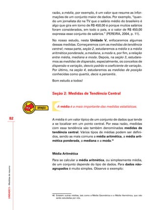 UNIDADE5–Medidasderesumo
82
razão, a média, por exemplo, é um valor que resume as infor-
mações de um conjunto maior de dados. Por exemplo, “quan-
do um jornalista diz na TV que o salário médio do brasileiro é
algo que gira em torno de R$ 450,00 é porque muitos salários
foram considerados, em todo o país, e o valor de R$ 450,00
expressa esse conjunto de salários.” (PEREIRA, 2004, p. 11).
No nosso estudo, nesta Unidade V, enfocaremos algumas
dessas medidas. Começaremos com as medidas de tendência
central; nessa parte, seção 2, estudaremos a média e a média
aritmética ponderada, a mediana, a moda e, por fim, a relação
entre média, mediana e moda. Depois, na seção 3, estudare-
mos as medidas de dispersão, especialmente, os conceitos de
dispersão e variação, desvio padrão e coeficiente de variação.
Por último, na seção 4, estudaremos as medidas de posição
conhecidas como quartis, decis e percentis.
Bom estudo a todos!
Seção 2: Medidas de Tendência Central
A média é a mais importante das medidas estatísticas.
A média é um valor típico de um conjunto de dados que tende
a se localizar em um ponto central. Por essa razão, medidas
com essa tendência são também denominadas medidas de
tendência central. Vários tipos de médias podem ser defini-
dos, sendo as mais comuns a média aritmética, a média arit-
mética ponderada, a mediana e a moda.46
Média Aritmética
Para se calcular a média aritmética, ou simplesmente média,
de um conjunto depende do tipo de dados. Para dados não-
agrupados é muito simples. Observe o exemplo:
46	 Existem outras médias, tais como a Média Geométrica e a Média Harmônica, que não
serão estudadas por nós.
 
