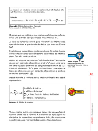 UNIDADE5–Medidasderesumo
83
IMPORTANTE
As notas de um estudante em seis provas foram 8,4; 9,1; 7,2; 6,8; 8,7 e
7,8. Determinar a média aritmética das notas.
Solução:
Média Aritmética = 8,4 + 9,1 + 7,2 + 6,8 + 8,7 + 7,8
6
=
48
6
= 8,0
Figura 24: Média Aritmética: Exemplo
Fonte: Adaptado de SPIEGEL (1975, p. 80)
Observe que, na prática, o que realizamos foi somar todas as
notas (48) e dividir pela quantidade total de notas (6).
Já que os números servem para “resumir” as informações,
que tal diminuir a quantidade de dados por meio de fórmu-
las?
Estatísticos e matemáticos gostam muito de fórmulas. Isso se
deve ao fato de elas “economizarem” quantidade de informa-
ções. Eles são muito práticos.
Assim, ao invés de escreverem “média aritmética”, na resolu-
ção de um exercício, eles utilizam a letra “x”, com uma barra
em cima (x
_
); cada elemento do conjunto eles chamam de “xi
”;
todos os elementos, “n” e, para representarem uma soma de
todos os elementos de um conjunto, eles utilizam o símbolo
chamado “somatório” (∑).
Dessa maneira, a fórmula para a média aritmética fica assim
representada:
Fórmula 1: Média Aritmética
Vamos realizar outro exercício para dados não-agrupados uti-
lizando, desta vez, a Fórmula 1. Considere as aprovações na
disciplina de matemática do professor João, de uma turma,
nos últimos anos, representadas na série histórica abaixo:
Soma, Total ou ∑, são
maneiras diferentes de
representar a mesma coisa: a
soma total.
 