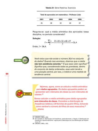 UNIDADE5–Medidasderesumo
84
Tabela 23: Série Histórica: Exercício
Total de aprovados em matemática – Professor João
2001 2002 2003 2004 2005
35 38 32 40 37
Pergunta-se: qual a média aritmética dos aprovados nessa
disciplina, no período considerado?
Solução:
Então, –x= 36,4.
Você notou que não existe o número 36,4 no conjunto
de dados? Quando isso acontece, dizemos que a média
não tem existência concreta.47
O que esse valor significa?
Significa que, considerando todas as grandezas, dentro
do conjunto de dados ordenados, esse valor tende a
uma posição central, por isso, a média é uma medida de
tendência central.
Vejamos, agora, como se calcula a média aritmética
para dados agrupados. Os dados agrupados podem se
apresentar sem intervalos de classe ou com intervalos de
classes.48
Vamos calcular a média aritmética para dados agrupados
sem intervalos de classe. Considere a distribuição de
freqüência relativa a 34 famílias de quatro filhos, tomando
como variável o número de filhos do sexo masculino,49
abaixo.
47	 CRESPO (1995, p. 80).
48	 Ver Unidade 4: Distribuição de Freqüência, particularmente, a Seção 2: Distribuição de
freqüência e Aprofundamento: regras para a elaboração de uma distribuição de freqüên-
cia, p. 61.
49	 CRESPO (1995, p. 82).
 