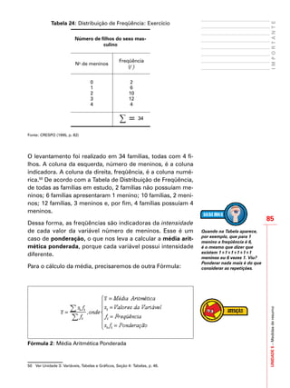 UNIDADE5–Medidasderesumo
85
IMPORTANTE
Tabela 24: Distribuição de Freqüência: Exercício
Número de filhos do sexo mas-
culino
No
de meninos
Freqüência
(f i
)
0 2
1 6
2 10
3 12
4 4
∑ = 34
Fonte: CRESPO (1995, p. 82)
O levantamento foi realizado em 34 famílias, todas com 4 fi-
lhos. A coluna da esquerda, número de meninos, é a coluna
indicadora. A coluna da direita, freqüência, é a coluna numé-
rica.50
De acordo com a Tabela de Distribuição de Freqüência,
de todas as famílias em estudo, 2 famílias não possuíam me-
ninos; 6 famílias apresentaram 1 menino; 10 famílias, 2 meni-
nos; 12 famílias, 3 meninos e, por fim, 4 famílias possuíam 4
meninos.
Dessa forma, as freqüências são indicadoras da intensidade
de cada valor da variável número de meninos. Esse é um
caso de ponderação, o que nos leva a calcular a média arit-
mética ponderada, porque cada variável possui intensidade
diferente.
Para o cálculo da média, precisaremos de outra Fórmula:
Fórmula 2: Média Aritmética Ponderada
50	 Ver Unidade 3: Variáveis, Tabelas e Gráficos, Seção 4: Tabelas, p. 46.
Quando na Tabela aparece,
por exemplo, que para 1
menino a freqüência é 6,
é o mesmo que dizer que
existem 1+1+1+1+1+1
meninos ou 6 vezes 1. Viu?
Ponderar nada mais é do que
considerar as repetições.
 