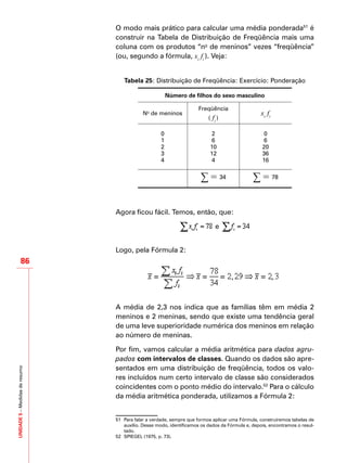 UNIDADE5–Medidasderesumo
86
O modo mais prático para calcular uma média ponderada51
é
construir na Tabela de Distribuição de Freqüência mais uma
coluna com os produtos “no
de meninos” vezes “freqüência”
(ou, segundo a fórmula, xi
fi
). Veja:
Tabela 25: Distribuição de Freqüência: Exercício: Ponderação
Número de filhos do sexo masculino
No
de meninos
Freqüência
( fi
)
xi
fi
0 2 0
1 6 6
2 10 20
3 12 36
4 4 16
∑ = 34 ∑ = 78
Agora ficou fácil. Temos, então, que:
e
Logo, pela Fórmula 2:
A média de 2,3 nos indica que as famílias têm em média 2
meninos e 2 meninas, sendo que existe uma tendência geral
de uma leve superioridade numérica dos meninos em relação
ao número de meninas.
Por fim, vamos calcular a média aritmética para dados agru-
pados com intervalos de classes. Quando os dados são apre-
sentados em uma distribuição de freqüência, todos os valo-
res incluídos num certo intervalo de classe são considerados
coincidentes com o ponto médio do intervalo.52
Para o cálculo
da média aritmética ponderada, utilizamos a Fórmula 2:
51	 Para falar a verdade, sempre que formos aplicar uma Fórmula, construiremos tabelas de
auxílio. Desse modo, identificamos os dados da Fórmula e, depois, encontramos o resul-
tado.
52	 SPIEGEL (1975, p. 73).
 