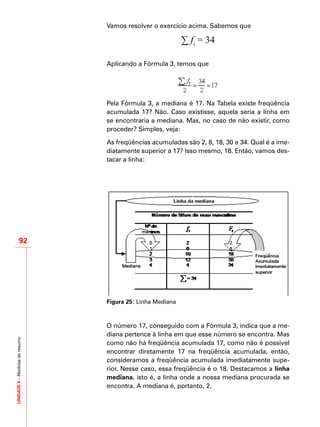 UNIDADE5–Medidasderesumo
92
Vamos resolver o exercício acima. Sabemos que
∑ fi
= 34
Aplicando a Fórmula 3, temos que
Pela Fórmula 3, a mediana é 17. Na Tabela existe freqüência
acumulada 17? Não. Caso existisse, aquela seria a linha em
se encontraria a mediana. Mas, no caso de não existir, como
proceder? Simples, veja:
As freqüências acumuladas são 2, 8, 18, 30 e 34. Qual é a ime-
diatamente superior a 17? Isso mesmo, 18. Então, vamos des-
tacar a linha:
Figura 25: Linha Mediana
O número 17, conseguido com a Fórmula 3, indica que a me-
diana pertence à linha em que esse número se encontra. Mas
como não há freqüência acumulada 17, como não é possível
encontrar diretamente 17 na freqüência acumulada, então,
consideramos a freqüência acumulada imediatamente supe-
rior. Nesse caso, essa freqüência é o 18. Destacamos a linha
mediana, isto é, a linha onde a nossa mediana procurada se
encontra. A mediana é, portanto, 2.
 