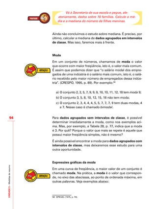 UNIDADE5–Medidasderesumo
94
Vá à Secretaria de sua escola e pegue, ale-
atoriamente, dados sobre 10 famílias. Calcule a mé-
dia e a mediana do número de filhas meninas.
Ainda não concluímos o estudo sobre mediana. É preciso, por
último, calcular a mediana de dados agrupados em intervalos
de classe. Mas isso, faremos mais à frente.
Moda
Em um conjunto de números, chamamos de moda o valor
que ocorre com maior freqüência, isto é, o valor mais comum.
É assim que podemos dizer que “o salário modal dos empre-
gados de uma indústria é o salário mais comum, isto é, o salá-
rio recebido pelo maior número de empregados dessa indús-
tria”. (CRESPO, 1995, p. 89). Por exemplo:58
a)	O conjunto 2, 2, 5, 7, 9, 9, 9, 10, 10, 11, 12, 18 tem moda 9;
b)	O conjunto 3, 5, 8, 10, 12, 15, 16 não tem moda;
c)	O conjunto 2, 3, 4, 4, 4, 5, 5, 7, 7, 7, 9 tem duas modas, 4
e 7. Nesse caso é chamado bimodal.
Para dados agrupados sem intervalos de classe, é possível
determinar imediatamente a moda, como nos exemplos aci-
ma. Mas, por exemplo, a Tabela 28, p. 77, indica que a moda
é 3. Por quê? Porque o valor que mais se repete é aquele que
possui maior freqüência simples, não é mesmo?
É ainda possível encontrar a moda para dados agrupados com
intervalos de classe, mas deixaremos esse estudo para uma
outra oportunidade.
Expressões gráficas da moda
Em uma curva de freqüência, o maior valor de um conjunto é
chamado moda. Na prática, a moda é o valor que correspon-
de, no eixo das abscissas, ao ponto de ordenada máxima, em
outras palavras. Veja exemplos abaixo:
58	 SPIEGEL (1975, p. 74).
 