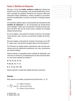 UNIDADE5–Medidasderesumo
97
IMPORTANTE
Seção 3: Medidas de Dispersão
Até aqui, vimos que média, mediana e moda são valores que
podem servir de comparação, mas, fundamentalmente, forne-
cem a posição de qualquer elemento do conjunto. Mas para
interpretar dados estatísticos, mesmo aqueles já convenien-
temente simplificados, é preciso conhecer a evolução desses
dados.
Um exemplo clássico para a compreensão da importância das
medidas de dispersão é o da comparação de temperaturas
entre cidades60
: saber que a temperatura média de duas cida-
des é de 24ºC não me diz muita coisa a respeito da variação
dessas temperaturas.
Em uma cidade, o dia pode ter iniciado muito frio e terminado
muito quente; aqui, ocorreu uma grande variação da tempe-
ratura.
Na outra cidade, o dia pode ter iniciado e terminado como 24º
C; nesse caso, não haveria variação alguma de temperatura.
Viu? Embora as médias sejam importantes, elas não são sufi-
cientes para as inferências estatísticas, por isso, precisamos
de outras medidas.
Vamos reforçar a importância das medidas de dispersão, por
meio de um exercício. Consideraremos os três conjuntos abai-
xo, com seus respectivos valores:61
X: 70, 70, 70, 70, 70.
Y: 68, 69, 70, 71, 72.
Z: 5, 15, 50, 120, 160.
Vamos calcular a média das idades dos três conjuntos:
Solução:
Para calcular as médias, precisaremos da Fórmula 1, p. 71:
60	 CRESPO (1995, p. 108).
61	 CRESPO (1995, p. 108).
 
