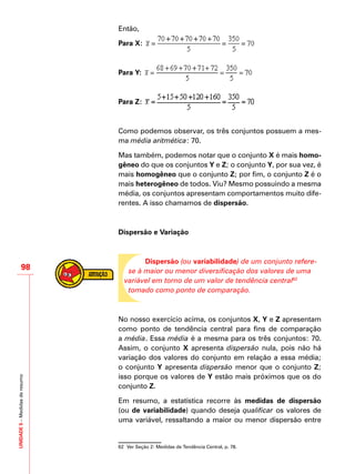 UNIDADE5–Medidasderesumo
98
Então,
Para X:
Para Y:
Para Z:
Como podemos observar, os três conjuntos possuem a mes-
ma média aritmética: 70.
Mas também, podemos notar que o conjunto X é mais homo-
gêneo do que os conjuntos Y e Z; o conjunto Y, por sua vez, é
mais homogêneo que o conjunto Z; por fim, o conjunto Z é o
mais heterogêneo de todos. Viu? Mesmo possuindo a mesma
média, os conjuntos apresentam comportamentos muito dife-
rentes. A isso chamamos de dispersão.
Dispersão e Variação
Dispersão (ou variabilidade) de um conjunto refere-
se à maior ou menor diversificação dos valores de uma
variável em torno de um valor de tendência central62
tomado como ponto de comparação.
No nosso exercício acima, os conjuntos X, Y e Z apresentam
como ponto de tendência central para fins de comparação
a média. Essa média é a mesma para os três conjuntos: 70.
Assim, o conjunto X apresenta dispersão nula, pois não há
variação dos valores do conjunto em relação a essa média;
o conjunto Y apresenta dispersão menor que o conjunto Z;
isso porque os valores de Y estão mais próximos que os do
conjunto Z.
Em resumo, a estatística recorre às medidas de dispersão
(ou de variabilidade) quando deseja qualificar os valores de
uma variável, ressaltando a maior ou menor dispersão entre
62	 Ver Seção 2: Medidas de Tendência Central, p. 78.
 