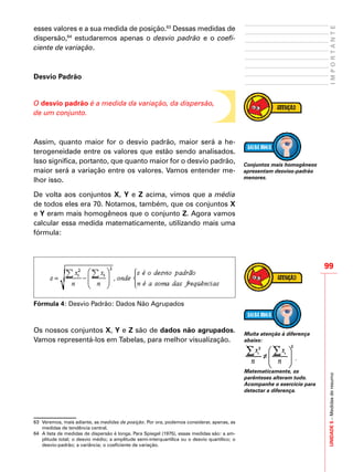 UNIDADE5–Medidasderesumo
99
IMPORTANTE
esses valores e a sua medida de posição.63
Dessas medidas de
dispersão,64
estudaremos apenas o desvio padrão e o coefi-
ciente de variação.
Desvio Padrão
O desvio padrão é a medida da variação, da dispersão,
de um conjunto.
Assim, quanto maior for o desvio padrão, maior será a he-
terogeneidade entre os valores que estão sendo analisados.
Isso significa, portanto, que quanto maior for o desvio padrão,
maior será a variação entre os valores. Vamos entender me-
lhor isso.
De volta aos conjuntos X, Y e Z acima, vimos que a média
de todos eles era 70. Notamos, também, que os conjuntos X
e Y eram mais homogêneos que o conjunto Z. Agora vamos
calcular essa medida matematicamente, utilizando mais uma
fórmula:
Fórmula 4: Desvio Padrão: Dados Não Agrupados
Os nossos conjuntos X, Y e Z são de dados não agrupados.
Vamos representá-los em Tabelas, para melhor visualização.
63	 Veremos, mais adiante, as medidas de posição. Por ora, podemos considerar, apenas, as
medidas de tendência central.
64	 A lista de medidas de dispersão é longa. Para Spiegel (1975), essas medidas são: a am-
plitude total; o desvio médio; a amplitude semi-interquartílica ou o desvio quartílico; o
desvio-padrão; a variância; o coeficiente de variação.
Conjuntos mais homogêneos
apresentam desvios-padrão
menores.
Muita atenção à diferença
abaixo:
.
Matematicamente, os
parênteses alteram tudo.
Acompanhe o exercício para
detectar a diferença.
 