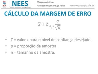 CÁLCULO DA MARGEM DE ERRO
Ranilson Oscar Araújo Paiva ranilsonpaiva@ic.ufal.br
Margens de Erro
𝑥 ± 𝑍 𝛼/2
𝜎
𝑛
• Z = valor z para o nível de confiança desejado.
• p = proporção da amostra.
• n = tamanho da amostra.
 