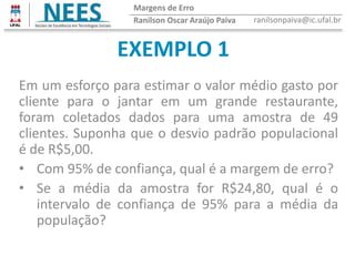 EXEMPLO 1
Ranilson Oscar Araújo Paiva ranilsonpaiva@ic.ufal.br
Margens de Erro
Em um esforço para estimar o valor médio gasto por
cliente para o jantar em um grande restaurante,
foram coletados dados para uma amostra de 49
clientes. Suponha que o desvio padrão populacional
é de R$5,00.
• Com 95% de confiança, qual é a margem de erro?
• Se a média da amostra for R$24,80, qual é o
intervalo de confiança de 95% para a média da
população?
 