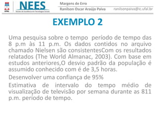 EXEMPLO 2
Ranilson Oscar Araújo Paiva ranilsonpaiva@ic.ufal.br
Margens de Erro
Uma pesquisa sobre o tempo período de tempo das
8 p.m às 11 p.m. Os dados contidos no arquivo
chamado Nielsen são consistentesCom os resultados
relatados (The World Almanac, 2003). Com base em
estudos anteriores,O desvio padrão da população é
assumido conhecido com é de 3,5 horas.
Desenvolver uma confiança de 95%
Estimativa de intervalo do tempo médio de
visualização de televisão por semana durante as 811
p.m. período de tempo.
 