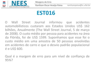 EST016
Ranilson Oscar Araújo Paiva ranilsonpaiva@ic.ufal.br
Margens de Erro
O Wall Street Journal informou que acidentes
automobilísticos custaram aos Estados Unidos US$ 162
bilhões, Anualmente (The Wall Street Journal, 5 de março
de 2008). O custo médio por pessoa para acidentes na área
da Flórida, foi de US$ 1599. Suponhamos que esse foi o
custo médio em uma amostra de 50 pessoas envolvidas
em acidentes de carro e que o desvio padrão populacional
é σ US$ 600.
Qual é a margem de erro para um nível de confiança de
95%?
 
